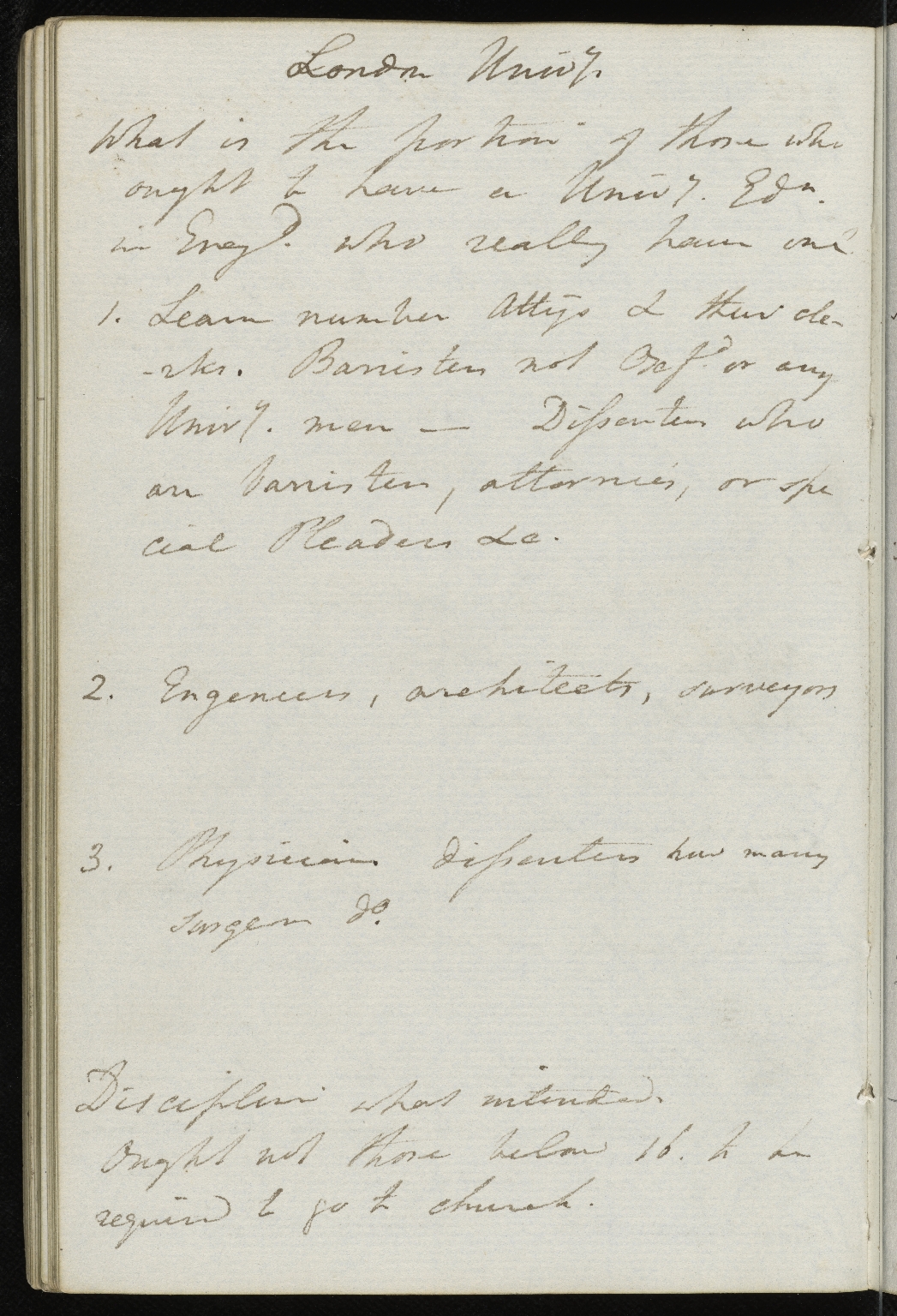 An image of a notebook page written in pencil or light pen in which Charles Lyell writes his thoughts on University education. Transcript: What is the portion of those who ought to have a Univ[ersit]y Ed[ucatio]n in England. Who really have one? 1. Learn number Att[ourn]ys & their cle-rks. Barristers not Oxf[or]d or any Univ[ersit]y men - Dissenter who an barrister, attournies, or spe-cial pleaders &c [etc] 2. Engineers, Architects, Surveyors 3. Physician dissenters how many Surgeon d[itt]o. Discipline was intended. ought not those below 16 to be required to go to church.