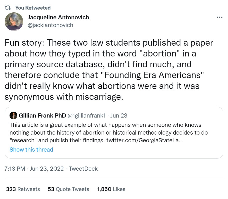 Tweet from Jacqueline Antonovich which reads: Fun story: These two law students published a paper about how they typed in the word "abortion" in a primary source database, didn't find much, and therefore conclude that "Founding Era Americans" didn't really know what abortions were and it was synonymous with miscarriage.